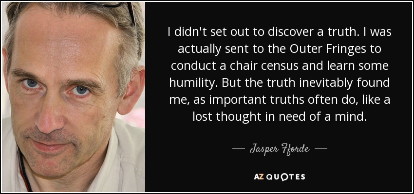 I didn't set out to discover a truth. I was actually sent to the Outer Fringes to conduct a chair census and learn some humility. But the truth inevitably found me, as important truths often do, like a lost thought in need of a mind. - Jasper Fforde