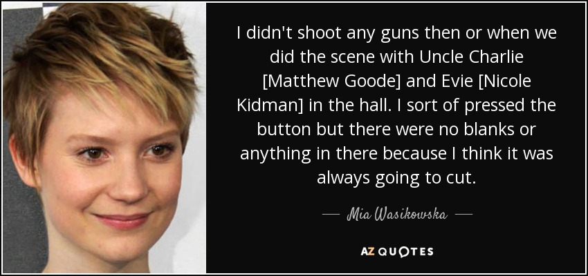 I didn't shoot any guns then or when we did the scene with Uncle Charlie [Matthew Goode] and Evie [Nicole Kidman] in the hall. I sort of pressed the button but there were no blanks or anything in there because I think it was always going to cut. - Mia Wasikowska