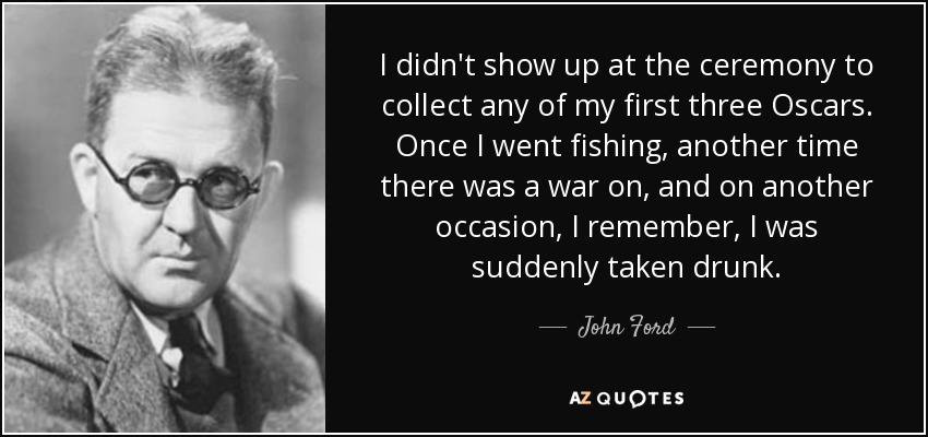I didn't show up at the ceremony to collect any of my first three Oscars. Once I went fishing, another time there was a war on, and on another occasion, I remember, I was suddenly taken drunk. - John Ford