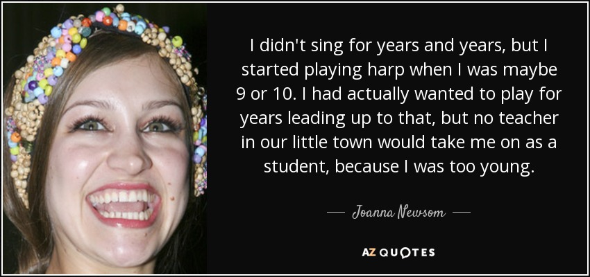 I didn't sing for years and years, but I started playing harp when I was maybe 9 or 10. I had actually wanted to play for years leading up to that, but no teacher in our little town would take me on as a student, because I was too young. - Joanna Newsom