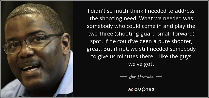 I didn't so much think I needed to address the shooting need. What we needed was somebody who could come in and play the two-three (shooting guard-small forward) spot. If he could've been a pure shooter, great. But if not, we still needed somebody to give us minutes there. I like the guys we've got. - Joe Dumars