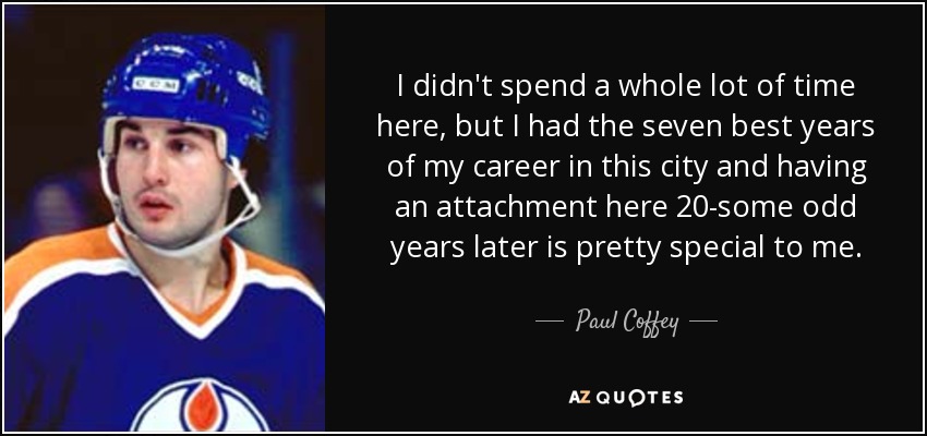 I didn't spend a whole lot of time here, but I had the seven best years of my career in this city and having an attachment here 20-some odd years later is pretty special to me. - Paul Coffey