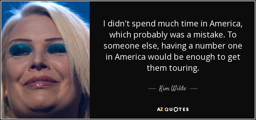 I didn't spend much time in America, which probably was a mistake. To someone else, having a number one in America would be enough to get them touring. - Kim Wilde