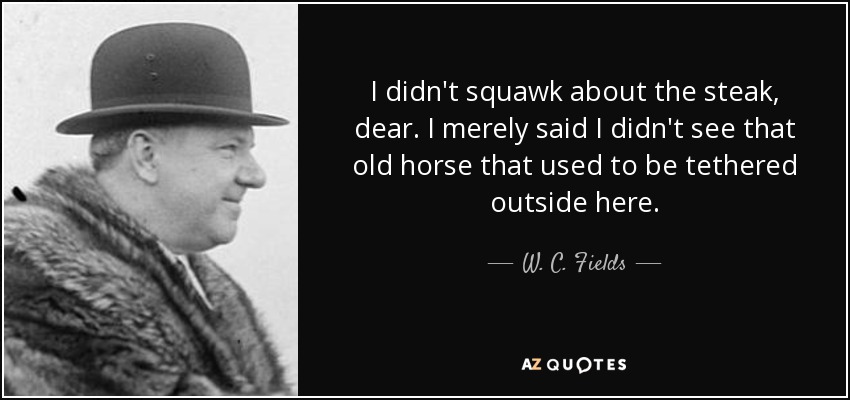 I didn't squawk about the steak, dear. I merely said I didn't see that old horse that used to be tethered outside here. - W. C. Fields