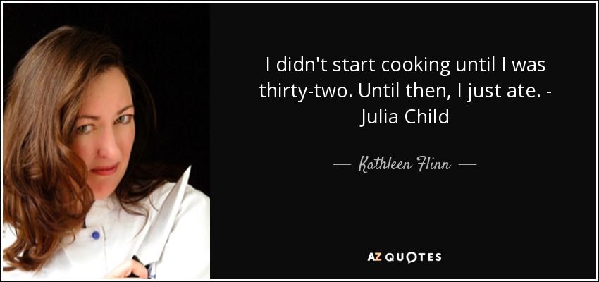 I didn't start cooking until I was thirty-two. Until then, I just ate. - Julia Child - Kathleen Flinn