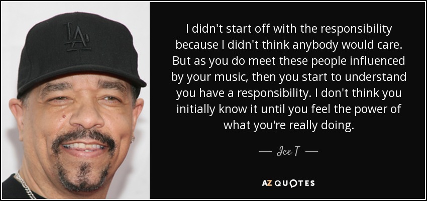 I didn't start off with the responsibility because I didn't think anybody would care. But as you do meet these people influenced by your music, then you start to understand you have a responsibility. I don't think you initially know it until you feel the power of what you're really doing. - Ice T