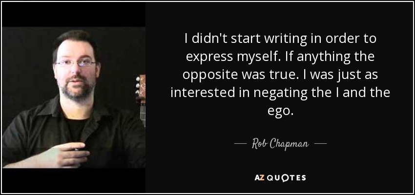 I didn't start writing in order to express myself. If anything the opposite was true. I was just as interested in negating the I and the ego. - Rob Chapman
