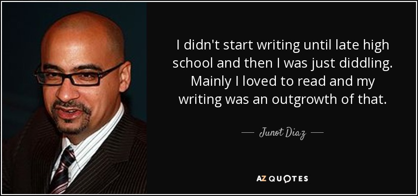 I didn't start writing until late high school and then I was just diddling. Mainly I loved to read and my writing was an outgrowth of that. - Junot Diaz