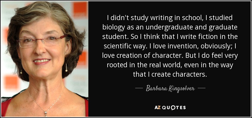 I didn't study writing in school, I studied biology as an undergraduate and graduate student. So I think that I write fiction in the scientific way. I love invention, obviously; I love creation of character. But I do feel very rooted in the real world, even in the way that I create characters. - Barbara Kingsolver