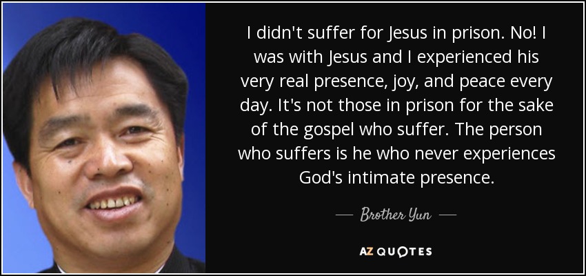 I didn't suffer for Jesus in prison. No! I was with Jesus and I experienced his very real presence, joy, and peace every day. It's not those in prison for the sake of the gospel who suffer. The person who suffers is he who never experiences God's intimate presence. - Brother Yun