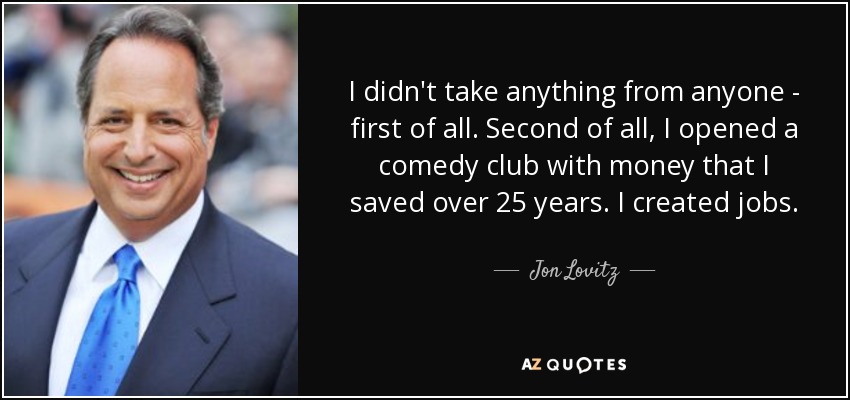 I didn't take anything from anyone - first of all. Second of all, I opened a comedy club with money that I saved over 25 years. I created jobs. - Jon Lovitz