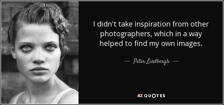 I didn't take inspiration from other photographers, which in a way helped to find my own images. - Peter Lindbergh