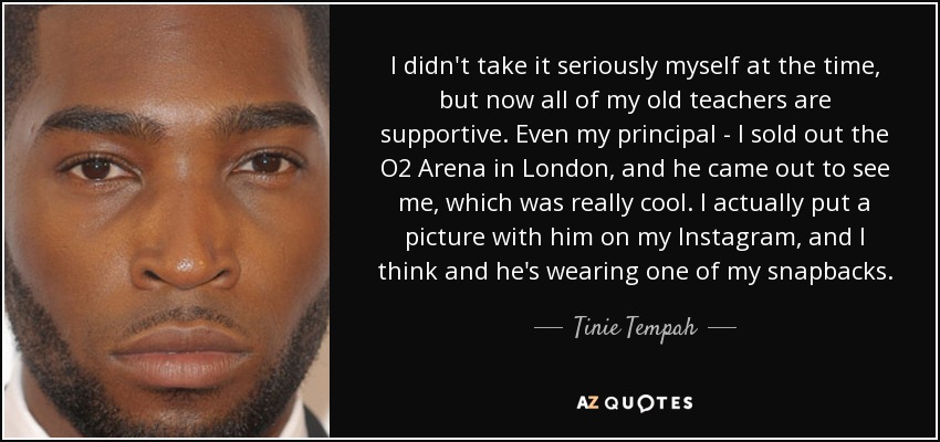 I didn't take it seriously myself at the time, but now all of my old teachers are supportive. Even my principal - I sold out the O2 Arena in London, and he came out to see me, which was really cool. I actually put a picture with him on my Instagram, and I think and he's wearing one of my snapbacks. - Tinie Tempah