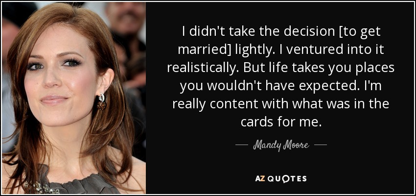 I didn't take the decision [to get married] lightly. I ventured into it realistically. But life takes you places you wouldn't have expected. I'm really content with what was in the cards for me. - Mandy Moore