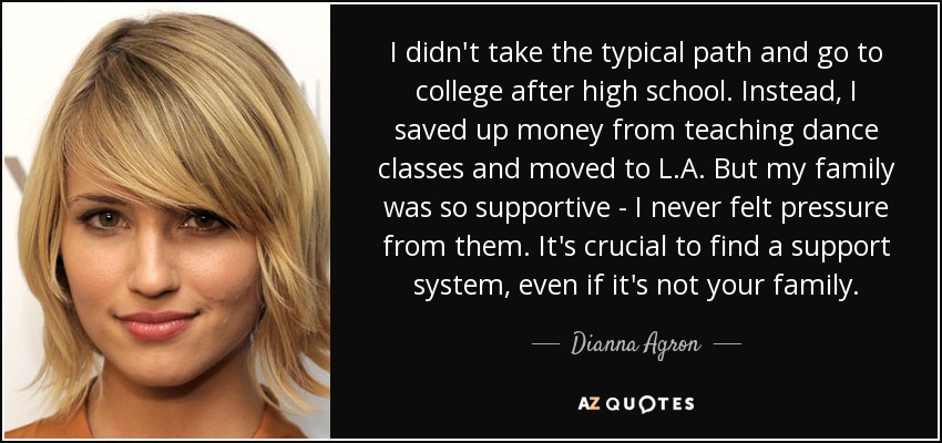 I didn't take the typical path and go to college after high school. Instead, I saved up money from teaching dance classes and moved to L.A. But my family was so supportive - I never felt pressure from them. It's crucial to find a support system, even if it's not your family. - Dianna Agron