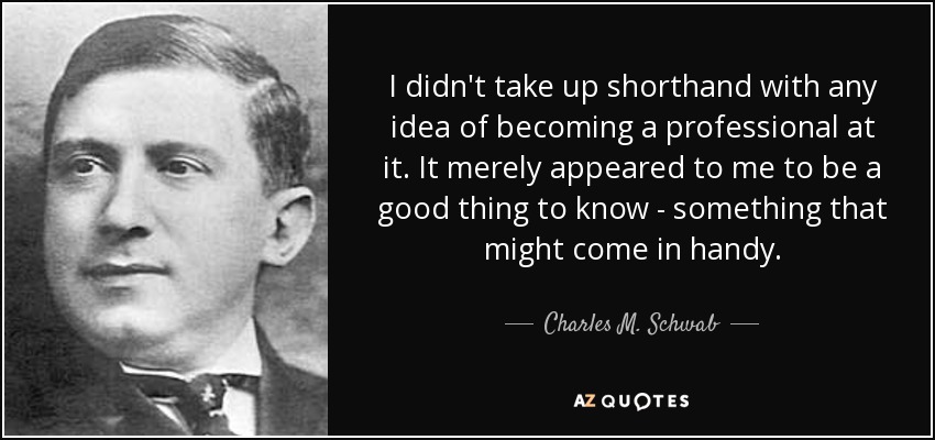 I didn't take up shorthand with any idea of becoming a professional at it. It merely appeared to me to be a good thing to know - something that might come in handy. - Charles M. Schwab