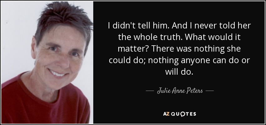 I didn't tell him. And I never told her the whole truth. What would it matter? There was nothing she could do; nothing anyone can do or will do. - Julie Anne Peters