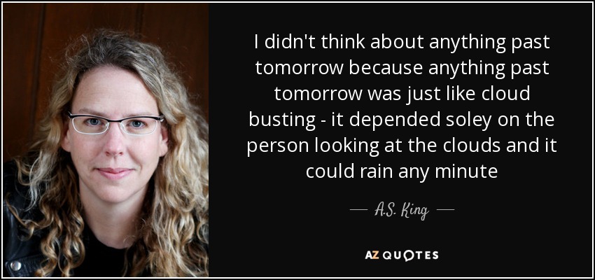 I didn't think about anything past tomorrow because anything past tomorrow was just like cloud busting - it depended soley on the person looking at the clouds and it could rain any minute - A.S. King