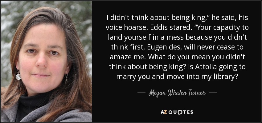 I didn't think about being king,” he said, his voice hoarse. Eddis stared. “Your capacity to land yourself in a mess because you didn't think first, Eugenides, will never cease to amaze me. What do you mean you didn't think about being king? Is Attolia going to marry you and move into my library? - Megan Whalen Turner