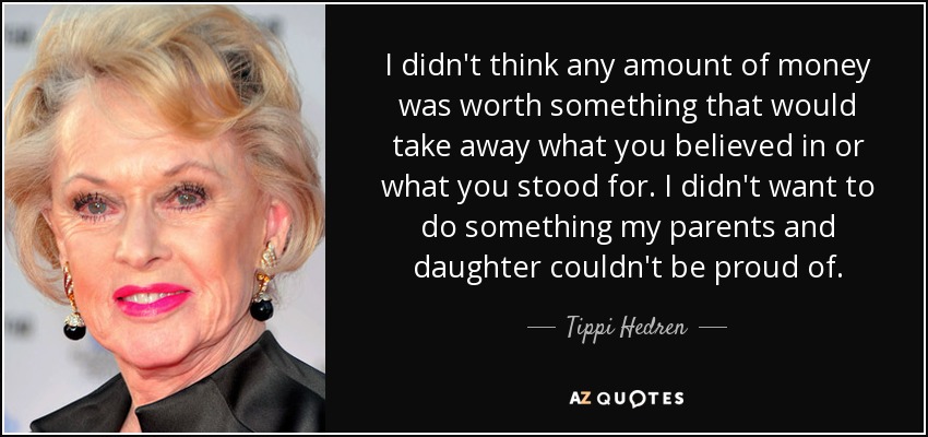 I didn't think any amount of money was worth something that would take away what you believed in or what you stood for. I didn't want to do something my parents and daughter couldn't be proud of. - Tippi Hedren