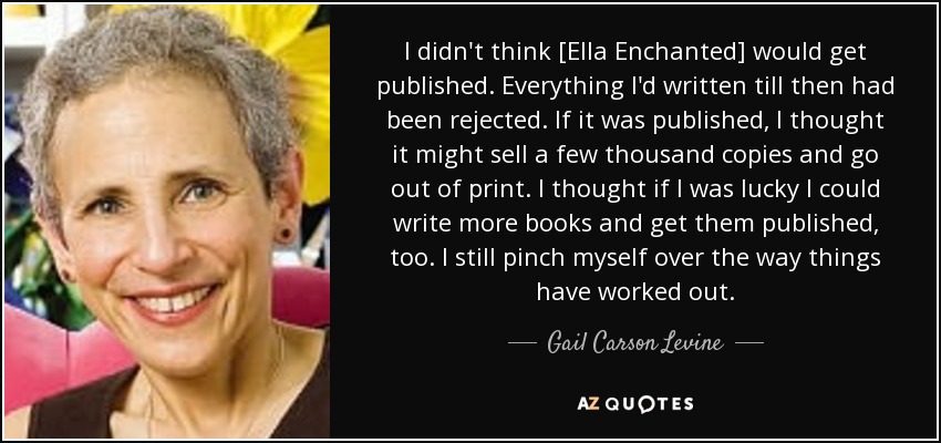 I didn't think [Ella Enchanted] would get published. Everything I'd written till then had been rejected. If it was published, I thought it might sell a few thousand copies and go out of print. I thought if I was lucky I could write more books and get them published, too. I still pinch myself over the way things have worked out. - Gail Carson Levine