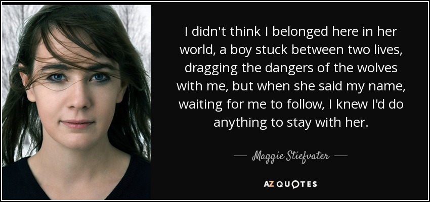 I didn't think I belonged here in her world, a boy stuck between two lives, dragging the dangers of the wolves with me, but when she said my name, waiting for me to follow, I knew I'd do anything to stay with her. - Maggie Stiefvater