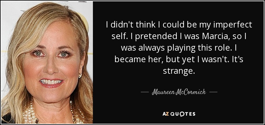 I didn't think I could be my imperfect self. I pretended I was Marcia, so I was always playing this role. I became her, but yet I wasn't. It's strange. - Maureen McCormick