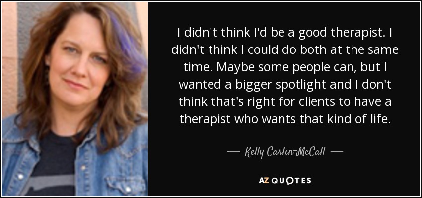 I didn't think I'd be a good therapist. I didn't think I could do both at the same time. Maybe some people can, but I wanted a bigger spotlight and I don't think that's right for clients to have a therapist who wants that kind of life. - Kelly Carlin-McCall