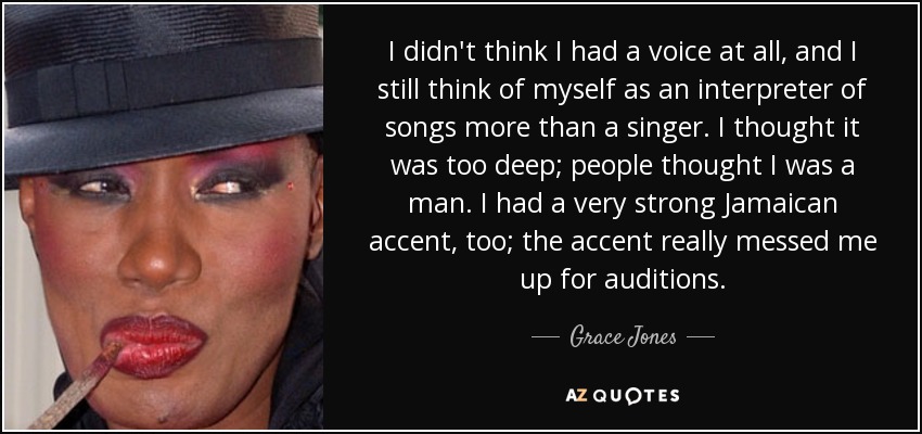 I didn't think I had a voice at all, and I still think of myself as an interpreter of songs more than a singer. I thought it was too deep; people thought I was a man. I had a very strong Jamaican accent, too; the accent really messed me up for auditions. - Grace Jones