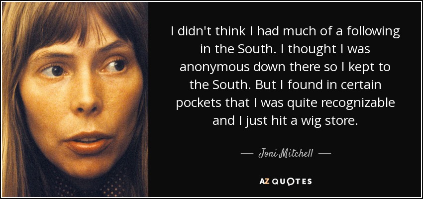 I didn't think I had much of a following in the South. I thought I was anonymous down there so I kept to the South. But I found in certain pockets that I was quite recognizable and I just hit a wig store. - Joni Mitchell