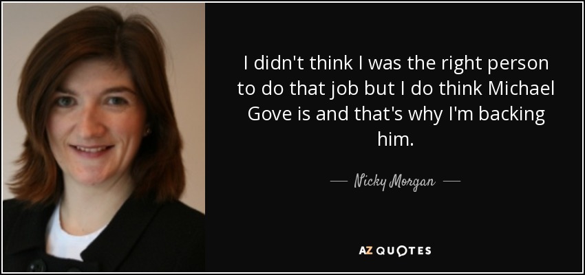 I didn't think I was the right person to do that job but I do think Michael Gove is and that's why I'm backing him. - Nicky Morgan