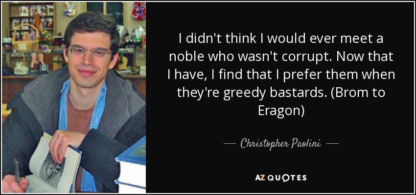 I didn't think I would ever meet a noble who wasn't corrupt. Now that I have, I find that I prefer them when they're greedy bastards. (Brom to Eragon) - Christopher Paolini