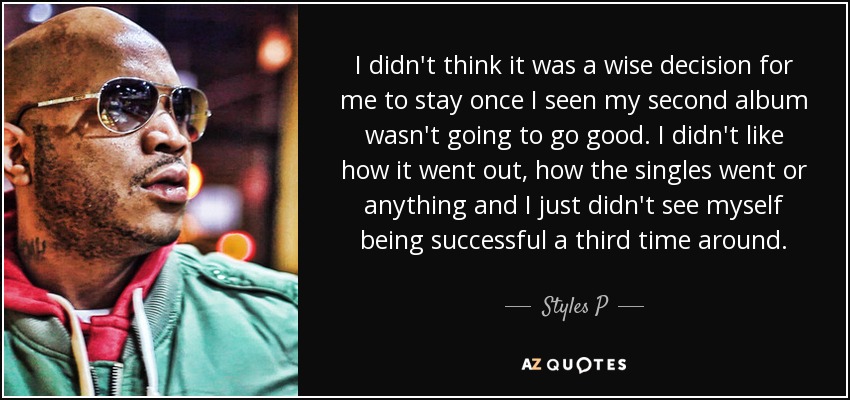 I didn't think it was a wise decision for me to stay once I seen my second album wasn't going to go good. I didn't like how it went out, how the singles went or anything and I just didn't see myself being successful a third time around. - Styles P