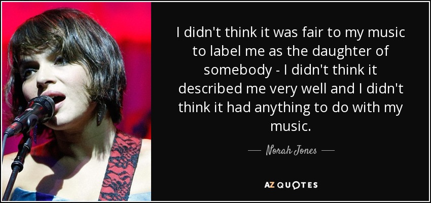 I didn't think it was fair to my music to label me as the daughter of somebody - I didn't think it described me very well and I didn't think it had anything to do with my music. - Norah Jones