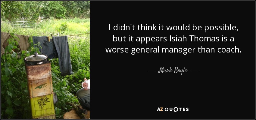 I didn't think it would be possible, but it appears Isiah Thomas is a worse general manager than coach. - Mark Boyle