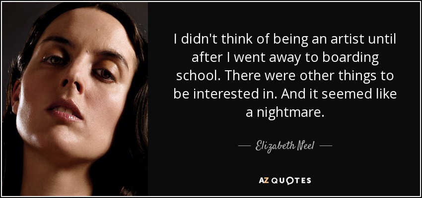 I didn't think of being an artist until after I went away to boarding school. There were other things to be interested in. And it seemed like a nightmare. - Elizabeth Neel