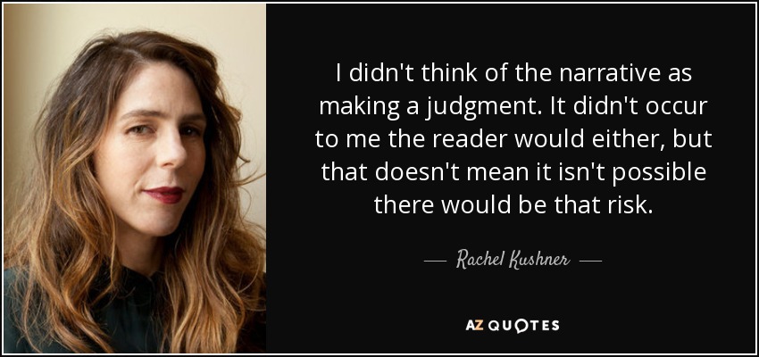 I didn't think of the narrative as making a judgment. It didn't occur to me the reader would either, but that doesn't mean it isn't possible there would be that risk. - Rachel Kushner