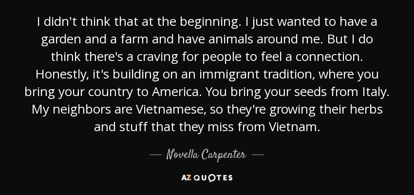 I didn't think that at the beginning. I just wanted to have a garden and a farm and have animals around me. But I do think there's a craving for people to feel a connection. Honestly, it's building on an immigrant tradition, where you bring your country to America. You bring your seeds from Italy. My neighbors are Vietnamese, so they're growing their herbs and stuff that they miss from Vietnam. - Novella Carpenter