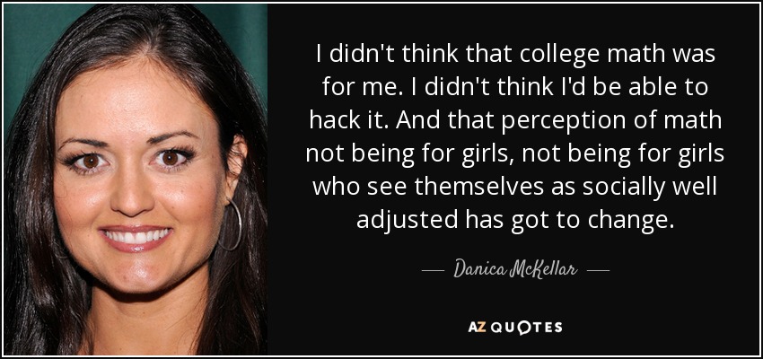 I didn't think that college math was for me. I didn't think I'd be able to hack it. And that perception of math not being for girls, not being for girls who see themselves as socially well adjusted has got to change. - Danica McKellar