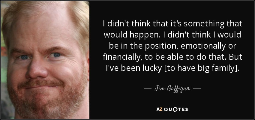 I didn't think that it's something that would happen. I didn't think I would be in the position, emotionally or financially, to be able to do that. But I've been lucky [to have big family]. - Jim Gaffigan