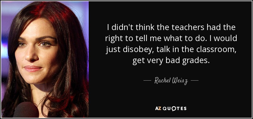I didn't think the teachers had the right to tell me what to do. I would just disobey, talk in the classroom, get very bad grades. - Rachel Weisz