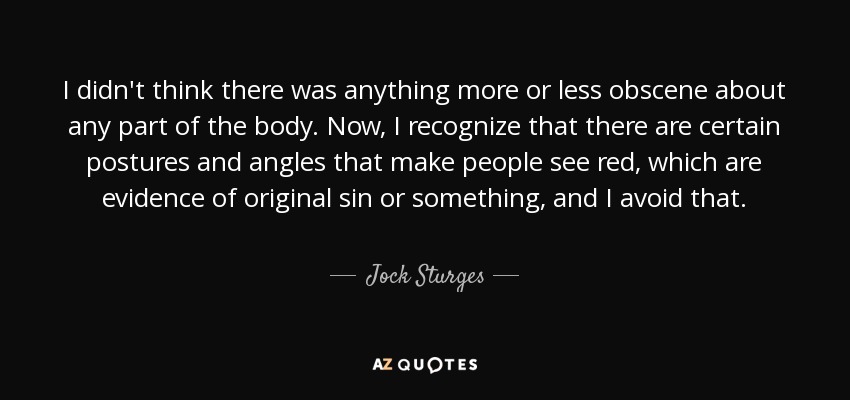 I didn't think there was anything more or less obscene about any part of the body. Now, I recognize that there are certain postures and angles that make people see red, which are evidence of original sin or something, and I avoid that. - Jock Sturges