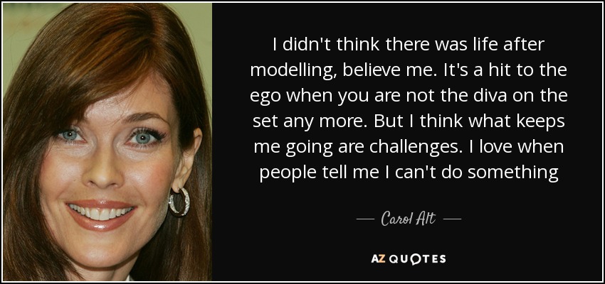 I didn't think there was life after modelling, believe me. It's a hit to the ego when you are not the diva on the set any more. But I think what keeps me going are challenges. I love when people tell me I can't do something - Carol Alt