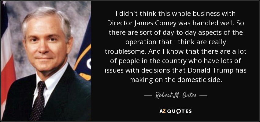 I didn't think this whole business with Director James Comey was handled well. So there are sort of day-to-day aspects of the operation that I think are really troublesome. And I know that there are a lot of people in the country who have lots of issues with decisions that Donald Trump has making on the domestic side. - Robert M. Gates