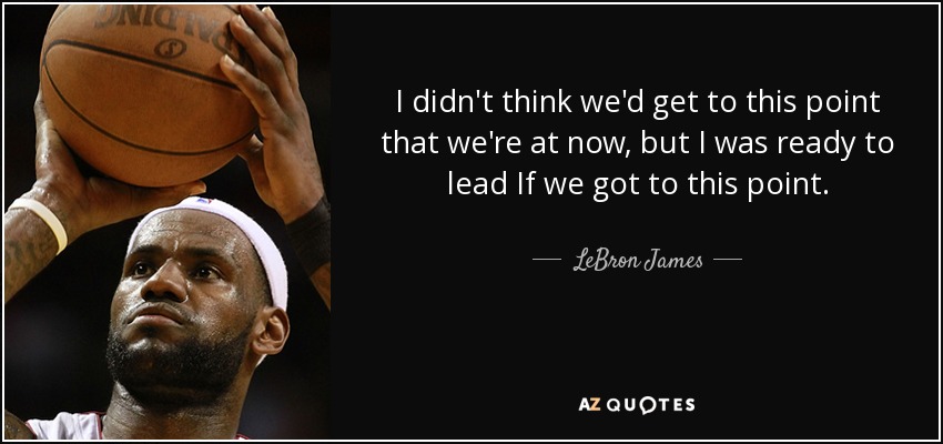 I didn't think we'd get to this point that we're at now, but I was ready to lead If we got to this point. - LeBron James