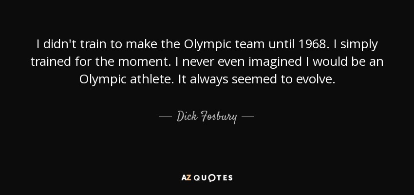 I didn't train to make the Olympic team until 1968. I simply trained for the moment. I never even imagined I would be an Olympic athlete. It always seemed to evolve. - Dick Fosbury