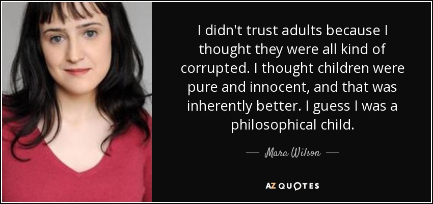 I didn't trust adults because I thought they were all kind of corrupted. I thought children were pure and innocent, and that was inherently better. I guess I was a philosophical child. - Mara Wilson