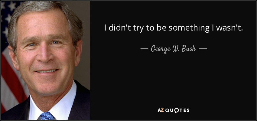I didn't try to be something I wasn't. - George W. Bush