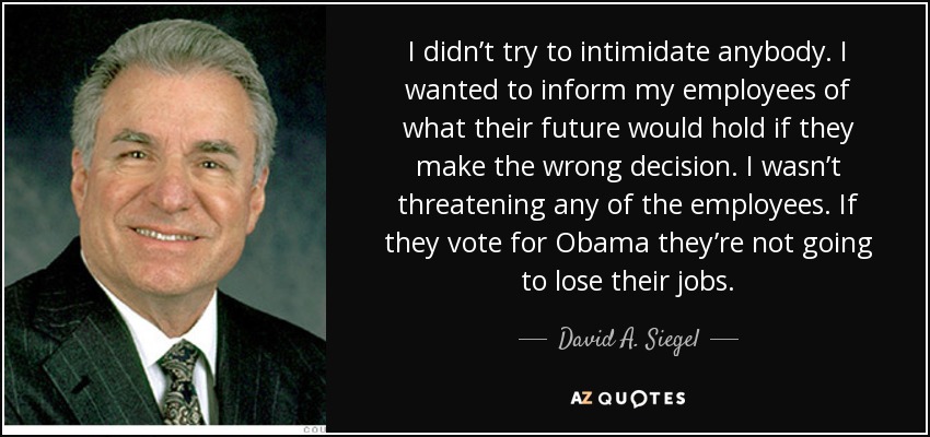 I didn’t try to intimidate anybody. I wanted to inform my employees of what their future would hold if they make the wrong decision. I wasn’t threatening any of the employees. If they vote for Obama they’re not going to lose their jobs. - David A. Siegel