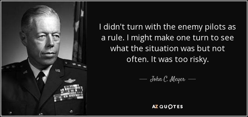 I didn't turn with the enemy pilots as a rule. I might make one turn to see what the situation was but not often. It was too risky. - John C. Meyer